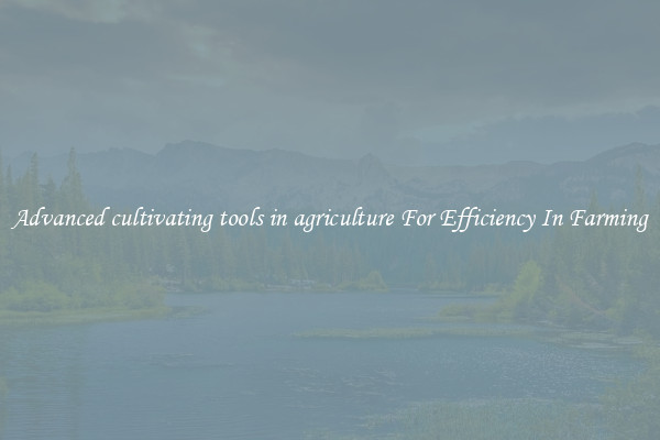 Advanced cultivating tools in agriculture For Efficiency In Farming