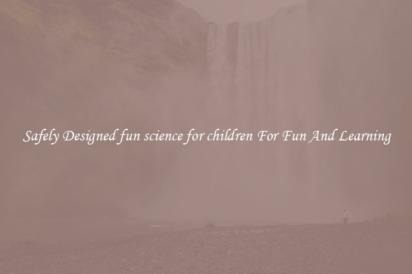 Safely Designed fun science for children For Fun And Learning