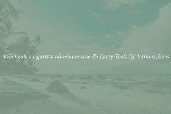 Wholesale e cigarette aluminum case To Carry Tools Of Various Sizes