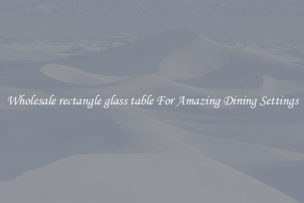 Wholesale rectangle glass table For Amazing Dining Settings