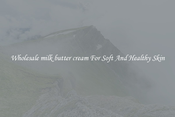 Wholesale milk butter cream For Soft And Healthy Skin
